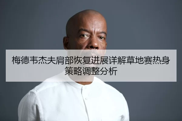 梅德韦杰夫肩部恢复进展详解草地赛热身策略调整分析