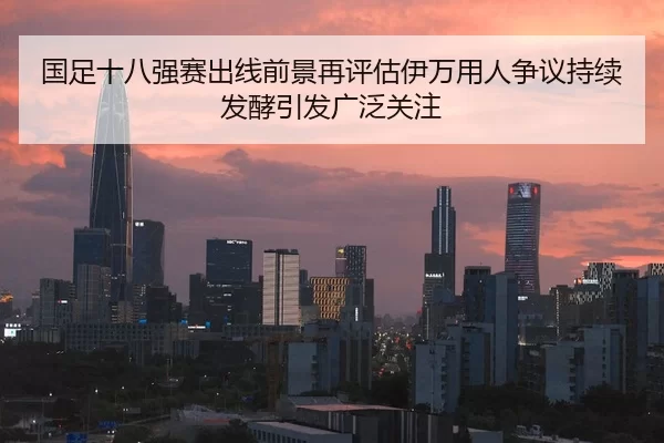 国足十八强赛出线前景再评估伊万用人争议持续发酵引发广泛关注