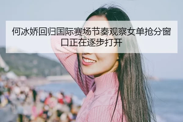何冰娇回归国际赛场节奏观察女单抢分窗口正在逐步打开