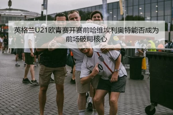 英格兰U21欧青赛开赛前哈维埃利奥特能否成为前场破局核心