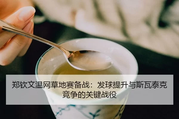 郑钦文温网草地赛备战：发球提升与斯瓦泰克竞争的关键战役