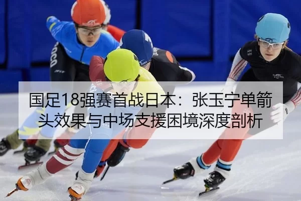 国足18强赛首战日本：张玉宁单箭头效果与中场支援困境深度剖析