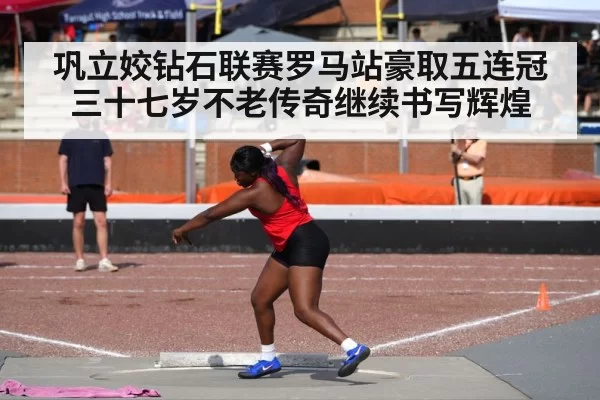 巩立姣钻石联赛罗马站豪取五连冠三十七岁不老传奇继续书写辉煌
