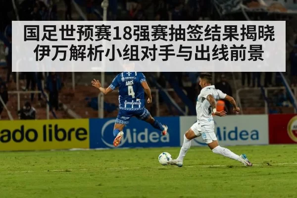 国足世预赛18强赛抽签结果揭晓伊万解析小组对手与出线前景