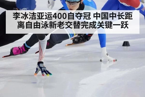 李冰洁亚运400自夺冠 中国中长距离自由泳新老交替完成关键一跃