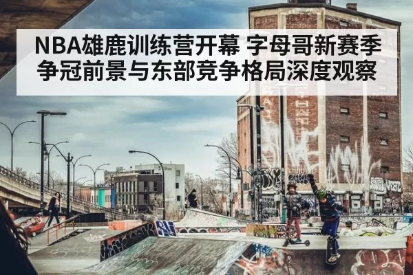 NBA雄鹿训练营开幕 字母哥新赛季争冠前景与东部竞争格局深度观察