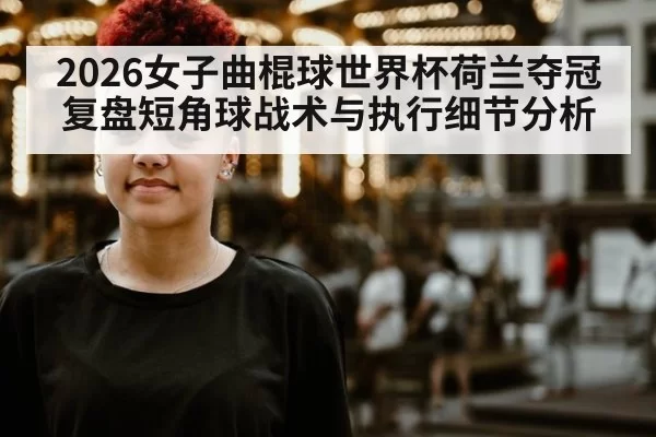 2026女子曲棍球世界杯荷兰夺冠复盘短角球战术与执行细节分析